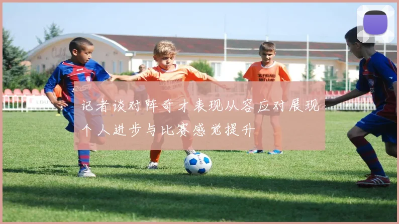 记者谈对阵奇才表现从容应对展现个人进步与比赛感觉提升