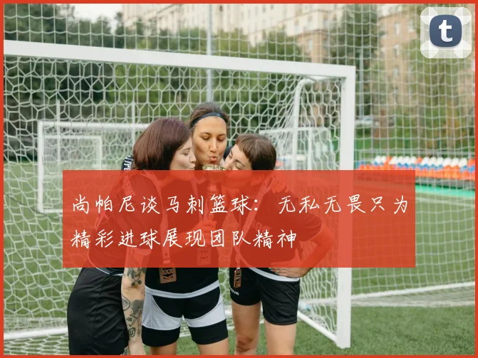 尚帕尼谈马刺篮球：无私无畏只为精彩进球展现团队精神