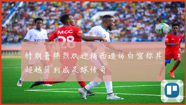 特朗普热烈欢迎梅西造访白宫称其超越贝利成足球传奇