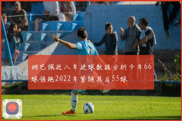 姆巴佩近八年进球数据分析今年66球领跑2022年紧随其后55球