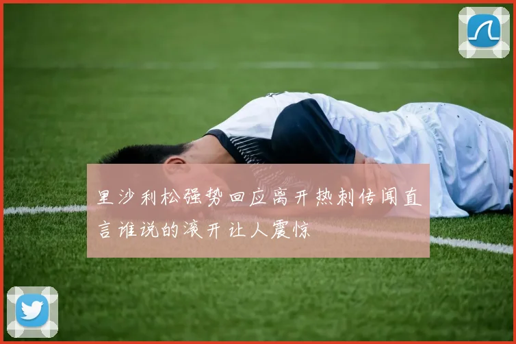里沙利松强势回应离开热刺传闻直言谁说的滚开让人震惊