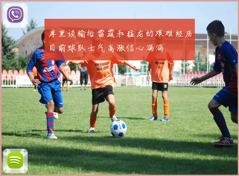 库里谈输给雷霆和猛龙的艰难经历目前球队士气高涨信心满满