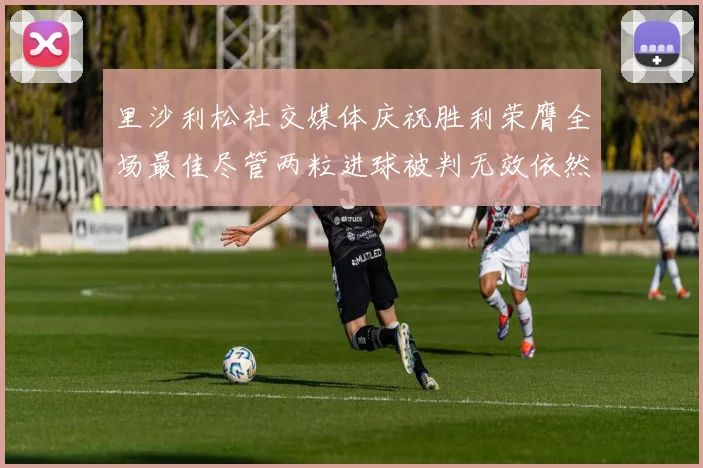 里沙利松社交媒体庆祝胜利荣膺全场最佳尽管两粒进球被判无效依然贡献助攻
