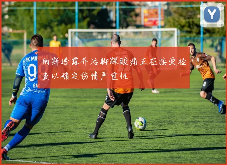 纳斯透露乔治脚踝酸痛正在接受检查以确定伤情严重性