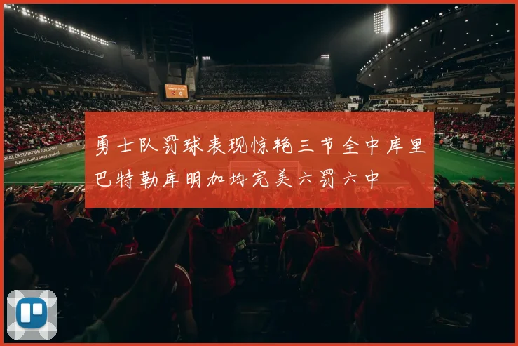勇士队罚球表现惊艳三节全中库里巴特勒库明加均完美六罚六中
