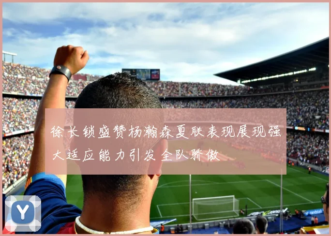 徐长锁盛赞杨瀚森夏联表现展现强大适应能力引发全队骄傲