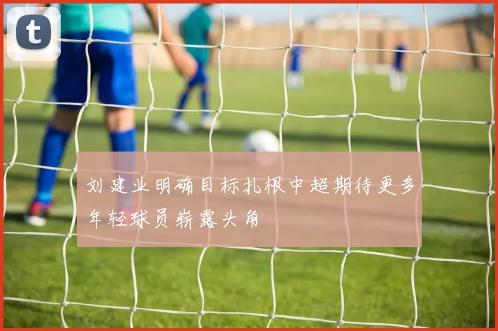 刘建业明确目标扎根中超期待更多年轻球员崭露头角