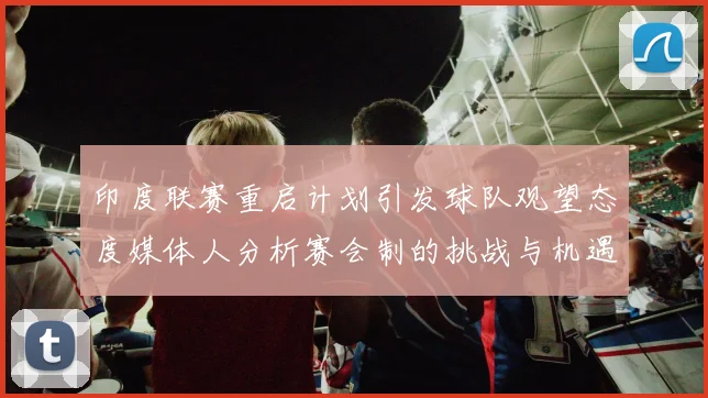 印度联赛重启计划引发球队观望态度媒体人分析赛会制的挑战与机遇