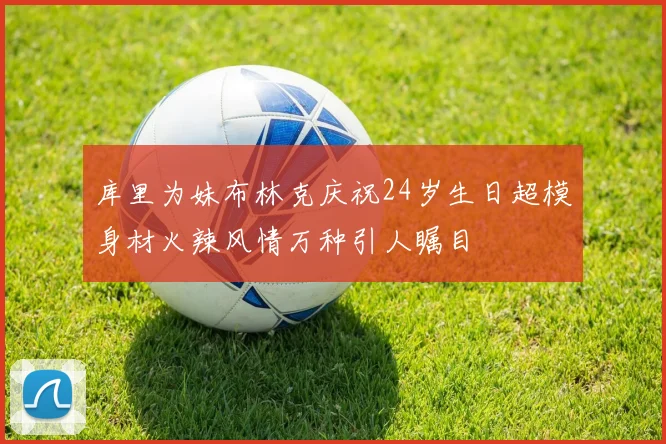 库里为妹布林克庆祝24岁生日超模身材火辣风情万种引人瞩目