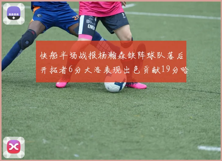 快船半场战报杨瀚森缺阵球队落后开拓者6分大洛表现出色贡献19分哈登也有14分进账