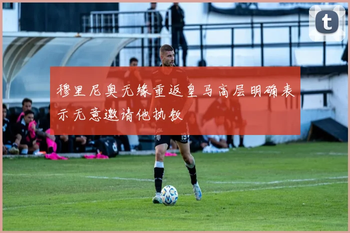 穆里尼奥无缘重返皇马高层明确表示无意邀请他执教
