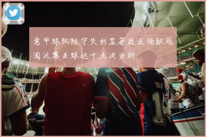 意甲球队防守失利显著近五场欧冠淘汰赛丢球达十九次分析