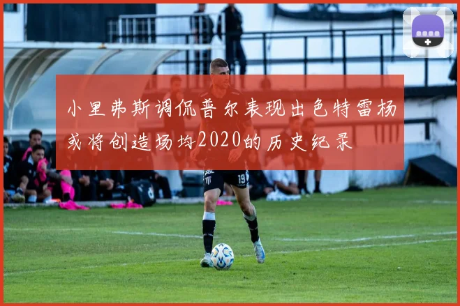 小里弗斯调侃普尔表现出色特雷杨或将创造场均2020的历史纪录