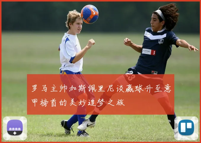 罗马主帅加斯佩里尼谈赢球升至意甲榜首的美妙追梦之旅