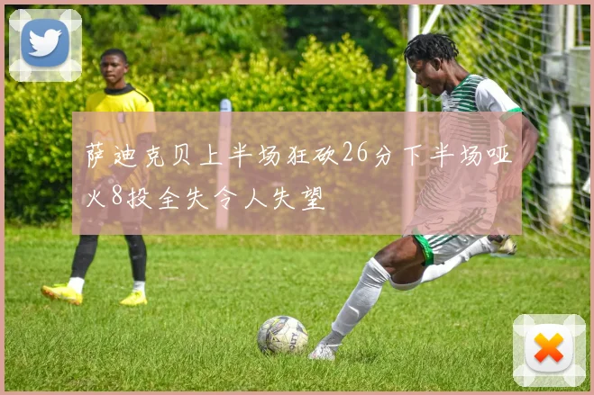萨迪克贝上半场狂砍26分下半场哑火8投全失令人失望