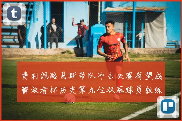 费利佩路易斯带队冲击决赛有望成解放者杯历史第九位双冠球员教练