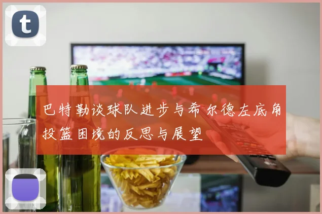 巴特勒谈球队进步与希尔德左底角投篮困境的反思与展望