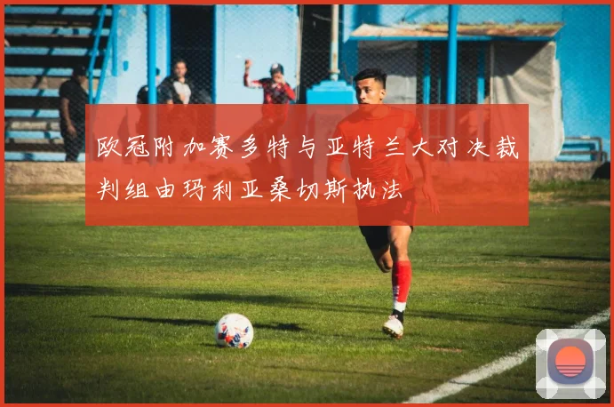 欧冠附加赛多特与亚特兰大对决裁判组由玛利亚桑切斯执法
