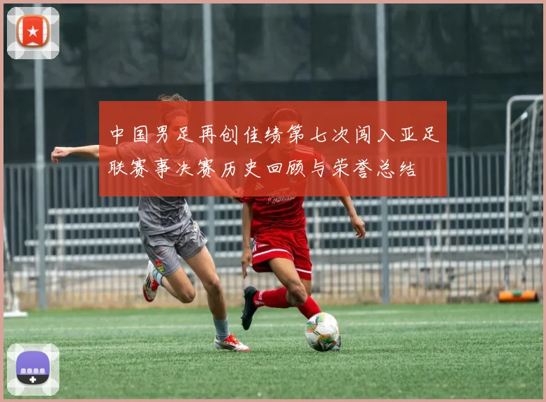 中国男足再创佳绩第七次闯入亚足联赛事决赛历史回顾与荣誉总结