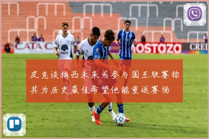 皮克谈梅西未来或参与国王联赛称其为历史最佳希望他能重返赛场