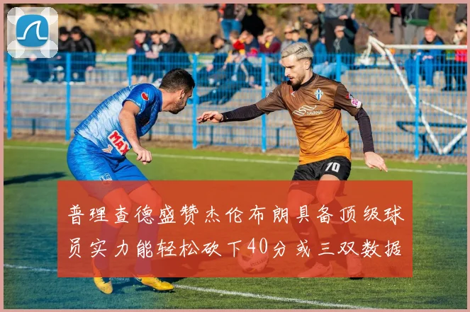 普理查德盛赞杰伦布朗具备顶级球员实力能轻松砍下40分或三双数据