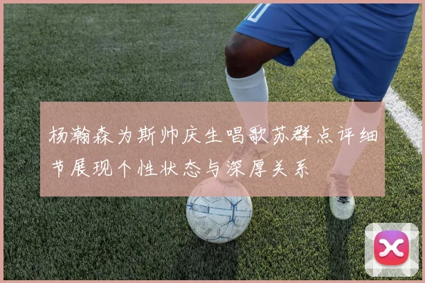 杨瀚森为斯帅庆生唱歌苏群点评细节展现个性状态与深厚关系