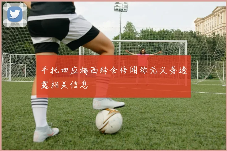 平托回应梅西转会传闻称无义务透露相关信息