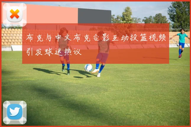 布克与中文布克合影互动投篮视频引发球迷热议