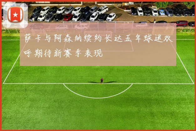 萨卡与阿森纳续约长达五年球迷欢呼期待新赛季表现