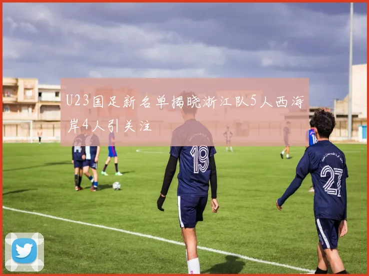 U23国足新名单揭晓浙江队5人西海岸4人引关注