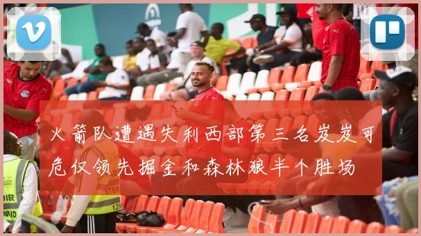 火箭队遭遇失利西部第三名岌岌可危仅领先掘金和森林狼半个胜场